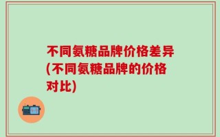 不同氨糖品牌价格差异(不同氨糖品牌的价格对比)