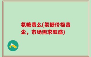 氨糖贵么(氨糖价格高企，市场需求旺盛)