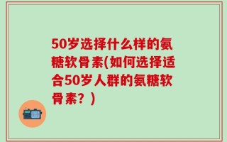 50岁选择什么样的氨糖软骨素(如何选择适合50岁人群的氨糖软骨素？)