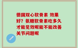 德国双心软骨素 效果好？氨糖软骨素吃多久才能见效呢能不能改善关节问题呢