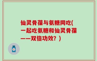 仙灵骨葆与氨糖同吃(一起吃氨糖和仙灵骨葆——双倍功效？)