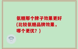 氨糖那个牌子效果更好(比较氨糖品牌效果，哪个更优？)