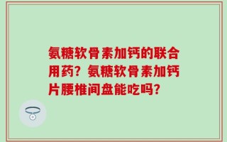 氨糖软骨素加钙的联合用药？氨糖软骨素加钙片腰椎间盘能吃吗？