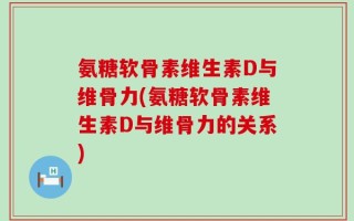 氨糖软骨素维生素D与维骨力(氨糖软骨素维生素D与维骨力的关系)