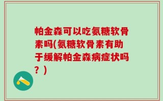 帕金森可以吃氨糖软骨素吗(氨糖软骨素有助于缓解帕金森病症状吗？)