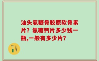 汕头氨糖骨胶原软骨素片？氨糖钙片多少钱一瓶,一般有多少片？