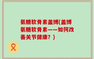 氨糖软骨素盖博(盖博氨糖软骨素——如何改善关节健康？)