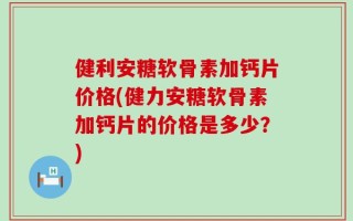 健利安糖软骨素加钙片价格(健力安糖软骨素加钙片的价格是多少？)