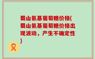 蜀山氨基葡萄糖价格(蜀山氨基葡萄糖价格出现波动，产生不确定性)