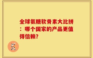 全球氨糖软骨素大比拼：哪个国家的产品更值得信赖？