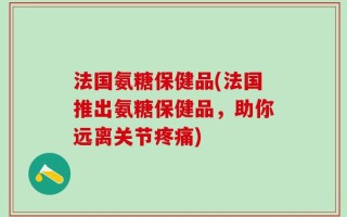 法国氨糖保健品(法国推出氨糖保健品，助你远离关节疼痛)