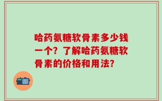 哈药氨糖软骨素多少钱一个？了解哈药氨糖软骨素的价格和用法？