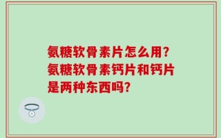 氨糖软骨素片怎么用？氨糖软骨素钙片和钙片是两种东西吗？