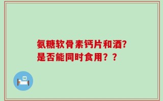 氨糖软骨素钙片和酒？是否能同时食用？？