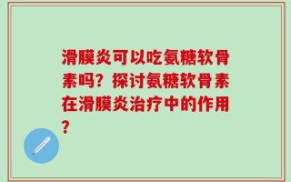 滑膜炎可以吃氨糖软骨素吗？探讨氨糖软骨素在滑膜炎治疗中的作用？