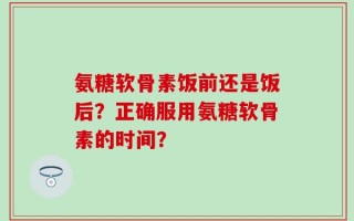 氨糖软骨素饭前还是饭后？正确服用氨糖软骨素的时间？
