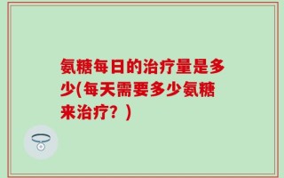 氨糖每日的治疗量是多少(每天需要多少氨糖来治疗？)