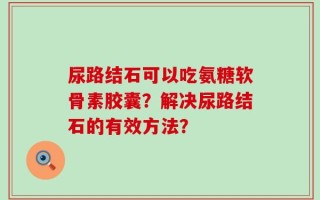 尿路结石可以吃氨糖软骨素胶囊？解决尿路结石的有效方法？