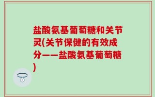 盐酸氨基葡萄糖和关节灵(关节保健的有效成分——盐酸氨基葡萄糖)