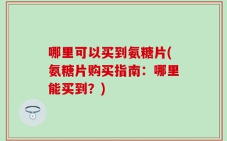 哪里可以买到氨糖片(氨糖片购买指南：哪里能买到？)