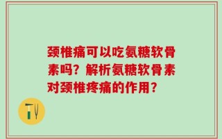 颈椎痛可以吃氨糖软骨素吗？解析氨糖软骨素对颈椎疼痛的作用？