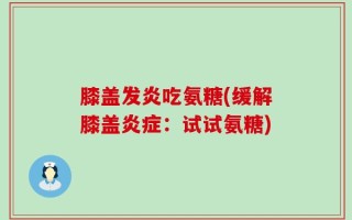 膝盖发炎吃氨糖(缓解膝盖炎症：试试氨糖)