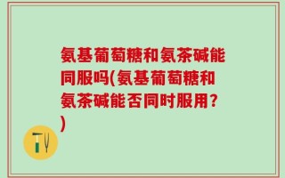 氨基葡萄糖和氨茶碱能同服吗(氨基葡萄糖和氨茶碱能否同时服用？)