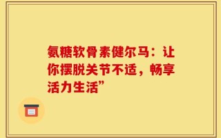 氨糖软骨素健尔马：让你摆脱关节不适，畅享活力生活”