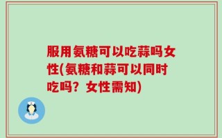 服用氨糖可以吃蒜吗女性(氨糖和蒜可以同时吃吗？女性需知)