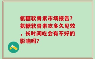 氨糖软骨素市场报告？氨糖软骨素吃多久见效，长时间吃会有不好的影响吗？