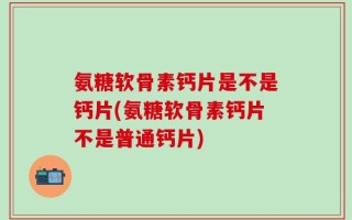 氨糖软骨素钙片是不是钙片(氨糖软骨素钙片不是普通钙片)