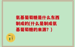 氨基葡萄糖是什么东西制成的(什么是制成氨基葡萄糖的来源？)