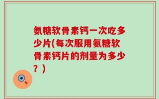 氨糖软骨素钙一次吃多少片(每次服用氨糖软骨素钙片的剂量为多少？)