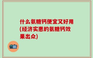 什么氨糖钙便宜又好用(经济实惠的氨糖钙效果出众)