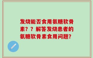 发烧能否食用氨糖软骨素？？解答发烧患者的氨糖软骨素食用问题？