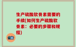 生产硫酸软骨素需要的手续(如何生产硫酸软骨素：必要的步骤和规程)