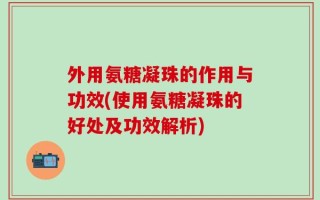 外用氨糖凝珠的作用与功效(使用氨糖凝珠的好处及功效解析)