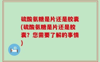 硫酸氨糖是片还是胶囊(硫酸氨糖是片还是胶囊？您需要了解的事情)