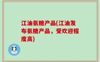 江油氨糖产品(江油发布氨糖产品，受欢迎程度高)