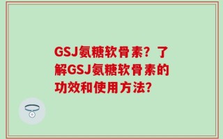 GSJ氨糖软骨素？了解GSJ氨糖软骨素的功效和使用方法？
