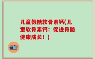 儿童氨糖软骨素钙(儿童软骨素钙：促进骨骼健康成长！)