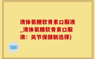 液体氨糖软骨素口服液_液体氨糖软骨素口服液：关节保健新选择)
