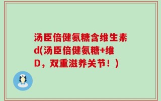 汤臣倍健氨糖含维生素d(汤臣倍健氨糖+维D，双重滋养关节！)