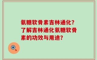 氨糖软骨素吉林通化？了解吉林通化氨糖软骨素的功效与用途？