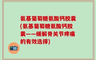 氨基葡萄糖氨酸钙胶囊(氨基葡萄糖氨酸钙胶囊——缓解骨关节疼痛的有效选择)