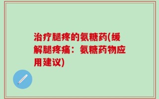 治疗腿疼的氨糖药(缓解腿疼痛：氨糖药物应用建议)