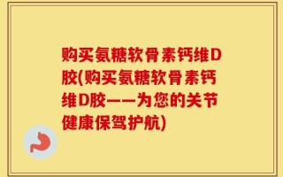 购买氨糖软骨素钙维D胶(购买氨糖软骨素钙维D胶——为您的关节健康保驾护航)