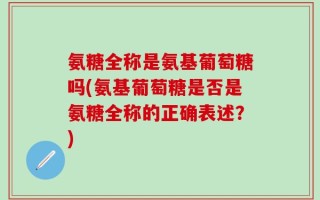 氨糖全称是氨基葡萄糖吗(氨基葡萄糖是否是氨糖全称的正确表述？)