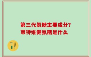 第三代氨糖主要成分？莱特维健氨糖是什么