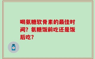 喝氨糖软骨素的最佳时间？氨糖饭前吃还是饭后吃？